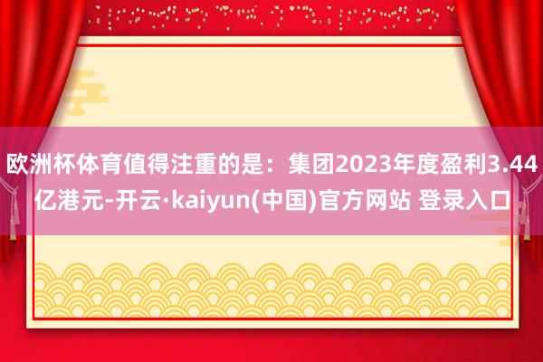 欧洲杯体育值得注重的是：集团2023年度盈利3.44亿港元-开云·kaiyun(中国)官方网站 登录入口