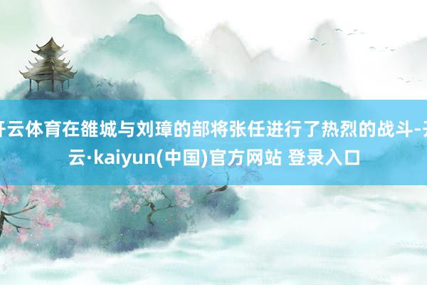 开云体育在雒城与刘璋的部将张任进行了热烈的战斗-开云·kaiyun(中国)官方网站 登录入口