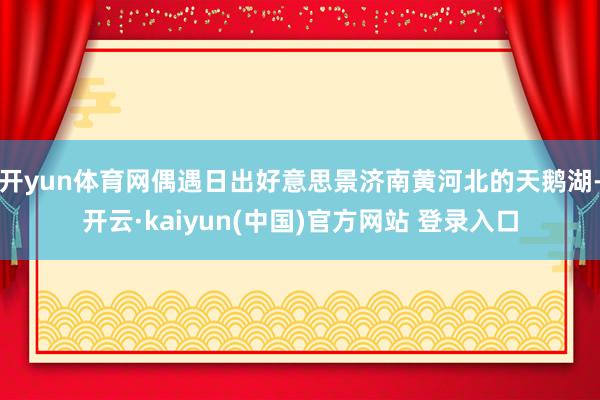 开yun体育网偶遇日出好意思景济南黄河北的天鹅湖-开云·kaiyun(中国)官方网站 登录入口
