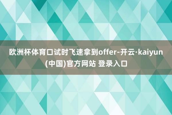 欧洲杯体育口试时飞速拿到offer-开云·kaiyun(中国)官方网站 登录入口