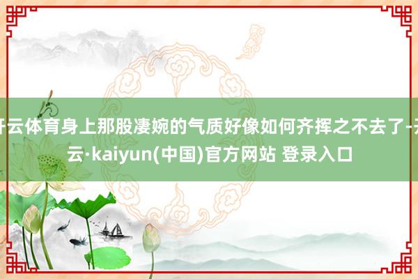开云体育身上那股凄婉的气质好像如何齐挥之不去了-开云·kaiyun(中国)官方网站 登录入口