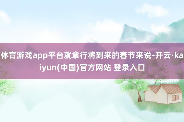 体育游戏app平台就拿行将到来的春节来说-开云·kaiyun(中国)官方网站 登录入口