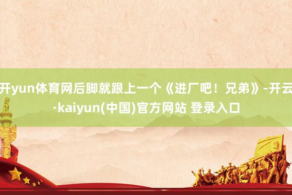 开yun体育网后脚就跟上一个《进厂吧！兄弟》-开云·kaiyun(中国)官方网站 登录入口