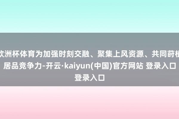欧洲杯体育为加强时刻交融、聚集上风资源、共同莳植居品竞争力-开云·kaiyun(中国)官方网站 登录入口