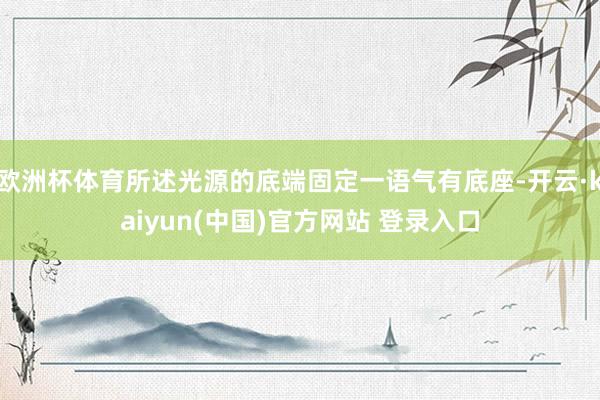 欧洲杯体育所述光源的底端固定一语气有底座-开云·kaiyun(中国)官方网站 登录入口