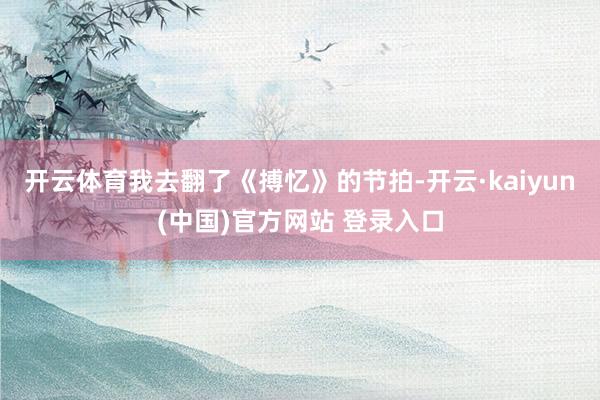 开云体育我去翻了《搏忆》的节拍-开云·kaiyun(中国)官方网站 登录入口
