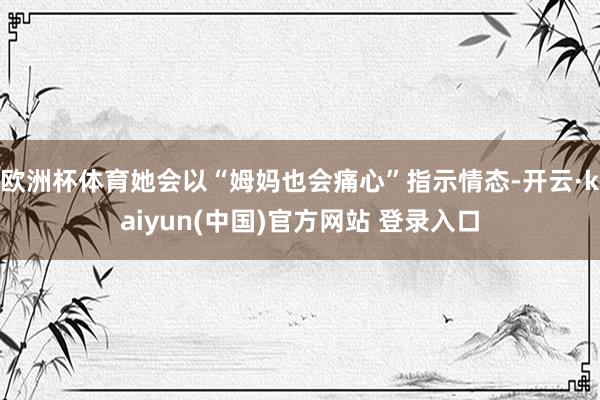 欧洲杯体育她会以“姆妈也会痛心”指示情态-开云·kaiyun(中国)官方网站 登录入口