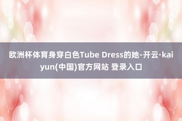 欧洲杯体育身穿白色Tube Dress的她-开云·kaiyun(中国)官方网站 登录入口