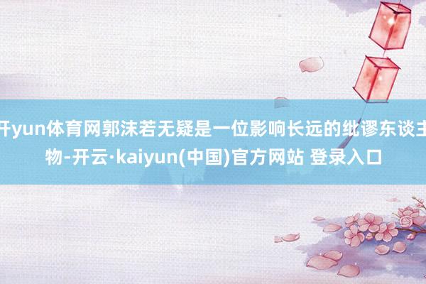 开yun体育网郭沫若无疑是一位影响长远的纰谬东谈主物-开云·kaiyun(中国)官方网站 登录入口
