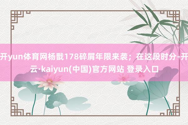 开yun体育网杨戬178碎屑年限来袭；在这段时分-开云·kaiyun(中国)官方网站 登录入口